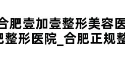 合肥壹加壹整形美容医院_合肥整形医院_合肥正规整形医院