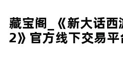 藏宝阁_《新大话西游2》官方线下交易平台